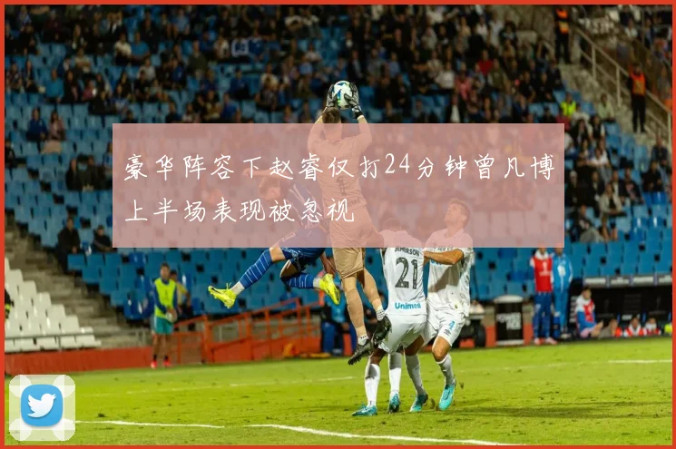 豪华阵容下赵睿仅打24分钟曾凡博上半场表现被忽视