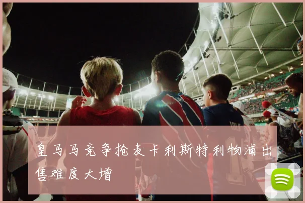皇马马竞争抢麦卡利斯特利物浦出售难度大增