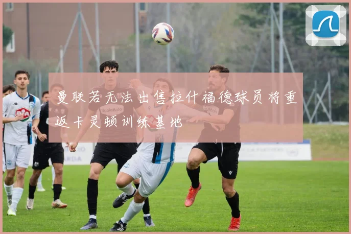 曼联若无法出售拉什福德球员将重返卡灵顿训练基地