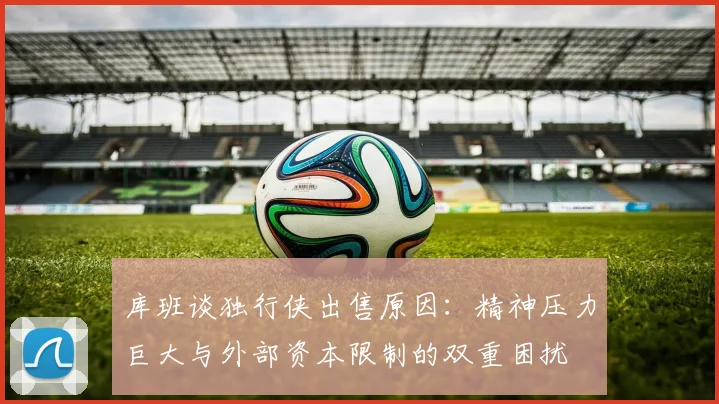 库班谈独行侠出售原因：精神压力巨大与外部资本限制的双重困扰