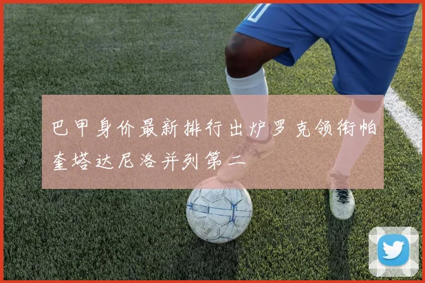 巴甲身价最新排行出炉罗克领衔帕奎塔达尼洛并列第二